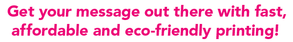Get your message out there with fast, affordable and eco-friendly printing!